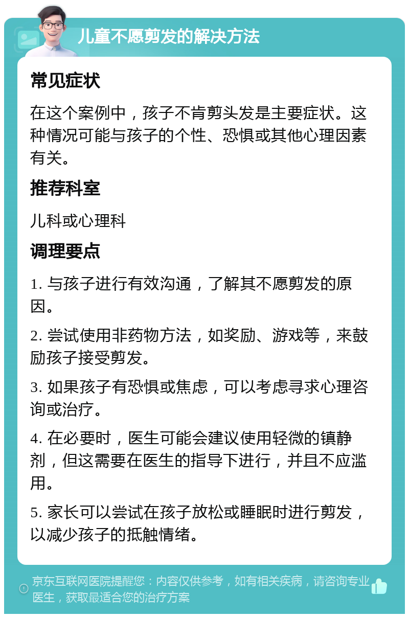 儿童不愿剪发的解决方法 常见症状 在这个案例中，孩子不肯剪头发是主要症状。这种情况可能与孩子的个性、恐惧或其他心理因素有关。 推荐科室 儿科或心理科 调理要点 1. 与孩子进行有效沟通，了解其不愿剪发的原因。 2. 尝试使用非药物方法，如奖励、游戏等，来鼓励孩子接受剪发。 3. 如果孩子有恐惧或焦虑，可以考虑寻求心理咨询或治疗。 4. 在必要时，医生可能会建议使用轻微的镇静剂，但这需要在医生的指导下进行，并且不应滥用。 5. 家长可以尝试在孩子放松或睡眠时进行剪发，以减少孩子的抵触情绪。