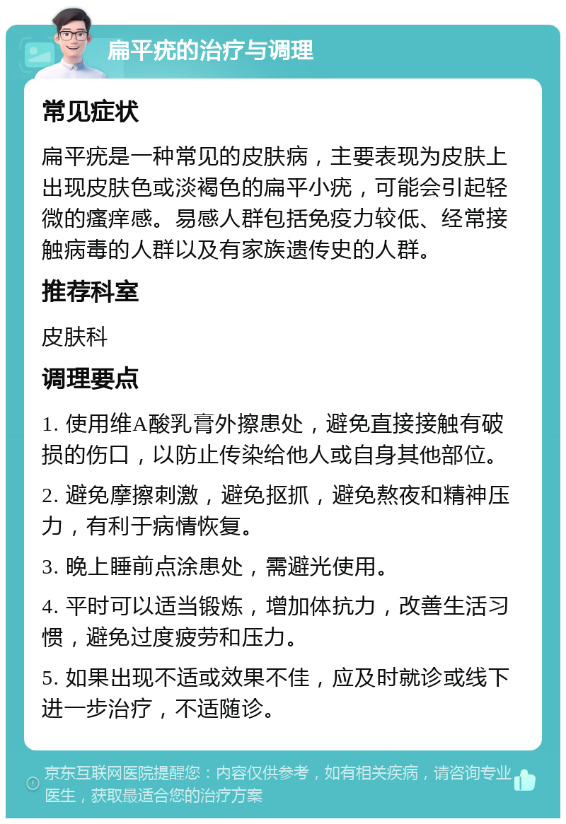 扁平疣的治疗与调理 常见症状 扁平疣是一种常见的皮肤病，主要表现为皮肤上出现皮肤色或淡褐色的扁平小疣，可能会引起轻微的瘙痒感。易感人群包括免疫力较低、经常接触病毒的人群以及有家族遗传史的人群。 推荐科室 皮肤科 调理要点 1. 使用维A酸乳膏外擦患处，避免直接接触有破损的伤口，以防止传染给他人或自身其他部位。 2. 避免摩擦刺激，避免抠抓，避免熬夜和精神压力，有利于病情恢复。 3. 晚上睡前点涂患处，需避光使用。 4. 平时可以适当锻炼，增加体抗力，改善生活习惯，避免过度疲劳和压力。 5. 如果出现不适或效果不佳，应及时就诊或线下进一步治疗，不适随诊。