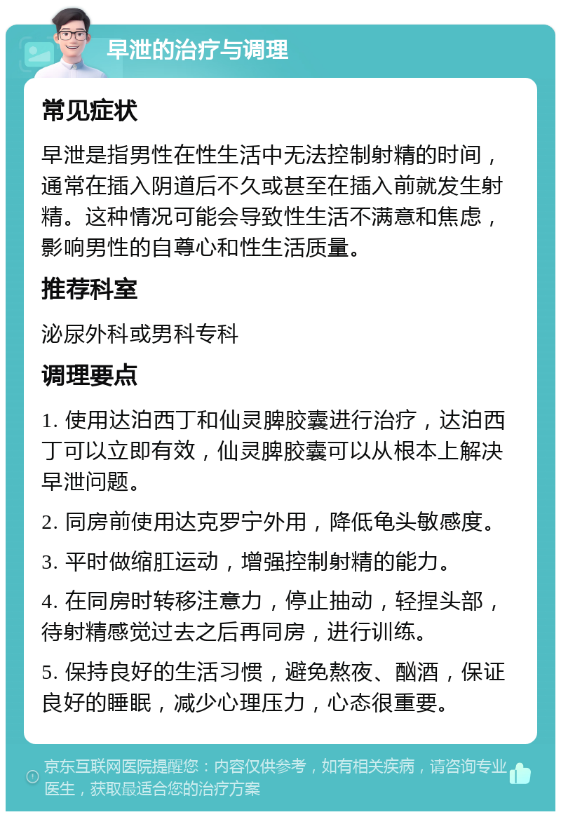 早泄的治疗与调理 常见症状 早泄是指男性在性生活中无法控制射精的时间，通常在插入阴道后不久或甚至在插入前就发生射精。这种情况可能会导致性生活不满意和焦虑，影响男性的自尊心和性生活质量。 推荐科室 泌尿外科或男科专科 调理要点 1. 使用达泊西丁和仙灵脾胶囊进行治疗，达泊西丁可以立即有效，仙灵脾胶囊可以从根本上解决早泄问题。 2. 同房前使用达克罗宁外用，降低龟头敏感度。 3. 平时做缩肛运动，增强控制射精的能力。 4. 在同房时转移注意力，停止抽动，轻捏头部，待射精感觉过去之后再同房，进行训练。 5. 保持良好的生活习惯，避免熬夜、酗酒，保证良好的睡眠，减少心理压力，心态很重要。