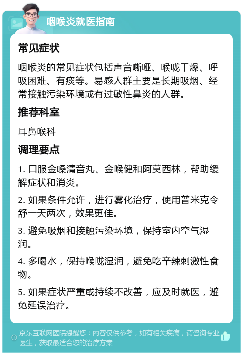 咽喉炎就医指南 常见症状 咽喉炎的常见症状包括声音嘶哑、喉咙干燥、呼吸困难、有痰等。易感人群主要是长期吸烟、经常接触污染环境或有过敏性鼻炎的人群。 推荐科室 耳鼻喉科 调理要点 1. 口服金嗓清音丸、金喉健和阿莫西林，帮助缓解症状和消炎。 2. 如果条件允许，进行雾化治疗，使用普米克令舒一天两次，效果更佳。 3. 避免吸烟和接触污染环境，保持室内空气湿润。 4. 多喝水，保持喉咙湿润，避免吃辛辣刺激性食物。 5. 如果症状严重或持续不改善，应及时就医，避免延误治疗。