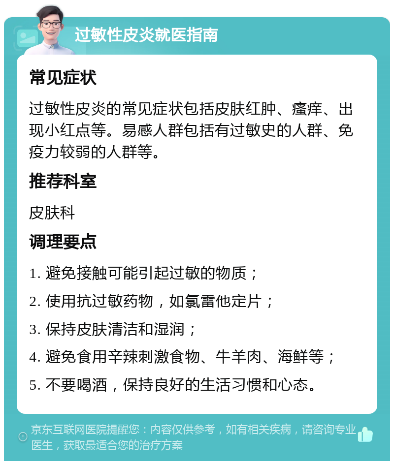 过敏性皮炎就医指南 常见症状 过敏性皮炎的常见症状包括皮肤红肿、瘙痒、出现小红点等。易感人群包括有过敏史的人群、免疫力较弱的人群等。 推荐科室 皮肤科 调理要点 1. 避免接触可能引起过敏的物质； 2. 使用抗过敏药物，如氯雷他定片； 3. 保持皮肤清洁和湿润； 4. 避免食用辛辣刺激食物、牛羊肉、海鲜等； 5. 不要喝酒，保持良好的生活习惯和心态。