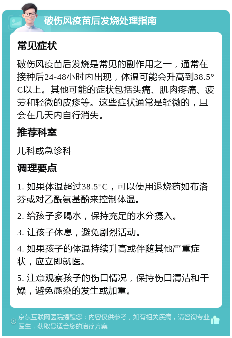 破伤风疫苗后发烧处理指南 常见症状 破伤风疫苗后发烧是常见的副作用之一，通常在接种后24-48小时内出现，体温可能会升高到38.5°C以上。其他可能的症状包括头痛、肌肉疼痛、疲劳和轻微的皮疹等。这些症状通常是轻微的，且会在几天内自行消失。 推荐科室 儿科或急诊科 调理要点 1. 如果体温超过38.5°C，可以使用退烧药如布洛芬或对乙酰氨基酚来控制体温。 2. 给孩子多喝水，保持充足的水分摄入。 3. 让孩子休息，避免剧烈活动。 4. 如果孩子的体温持续升高或伴随其他严重症状，应立即就医。 5. 注意观察孩子的伤口情况，保持伤口清洁和干燥，避免感染的发生或加重。