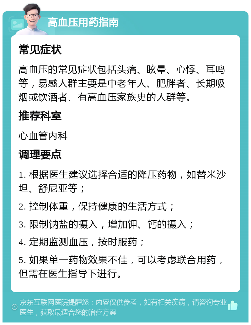 高血压用药指南 常见症状 高血压的常见症状包括头痛、眩晕、心悸、耳鸣等，易感人群主要是中老年人、肥胖者、长期吸烟或饮酒者、有高血压家族史的人群等。 推荐科室 心血管内科 调理要点 1. 根据医生建议选择合适的降压药物，如替米沙坦、舒尼亚等； 2. 控制体重，保持健康的生活方式； 3. 限制钠盐的摄入，增加钾、钙的摄入； 4. 定期监测血压，按时服药； 5. 如果单一药物效果不佳，可以考虑联合用药，但需在医生指导下进行。