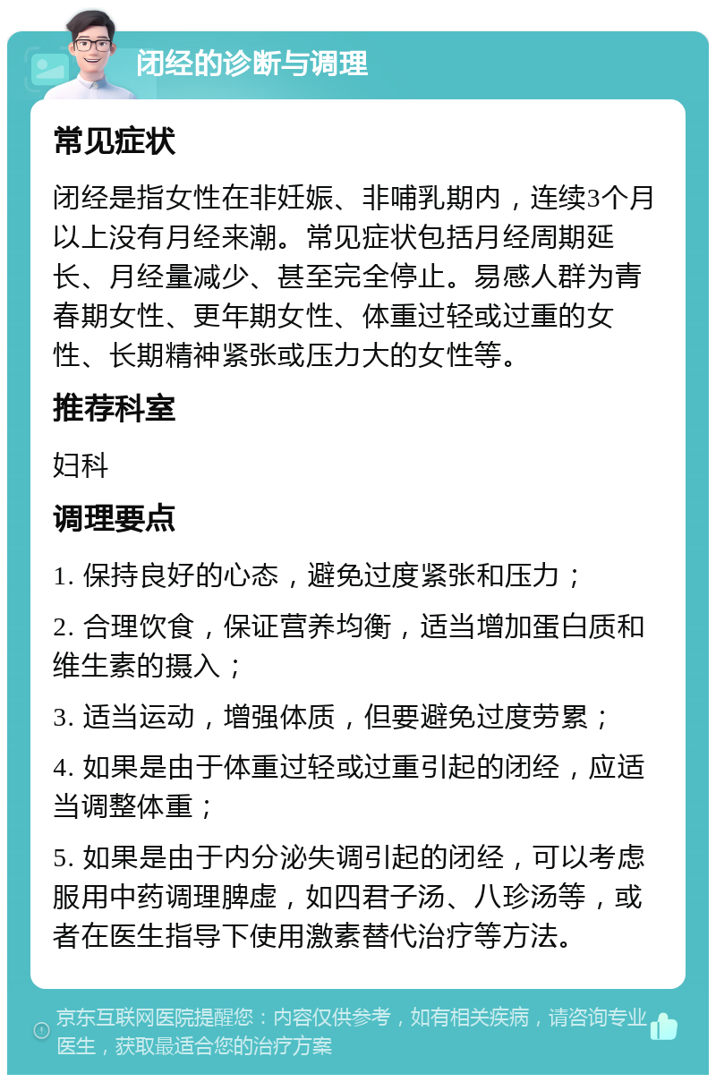 闭经的诊断与调理 常见症状 闭经是指女性在非妊娠、非哺乳期内，连续3个月以上没有月经来潮。常见症状包括月经周期延长、月经量减少、甚至完全停止。易感人群为青春期女性、更年期女性、体重过轻或过重的女性、长期精神紧张或压力大的女性等。 推荐科室 妇科 调理要点 1. 保持良好的心态，避免过度紧张和压力； 2. 合理饮食，保证营养均衡，适当增加蛋白质和维生素的摄入； 3. 适当运动，增强体质，但要避免过度劳累； 4. 如果是由于体重过轻或过重引起的闭经，应适当调整体重； 5. 如果是由于内分泌失调引起的闭经，可以考虑服用中药调理脾虚，如四君子汤、八珍汤等，或者在医生指导下使用激素替代治疗等方法。