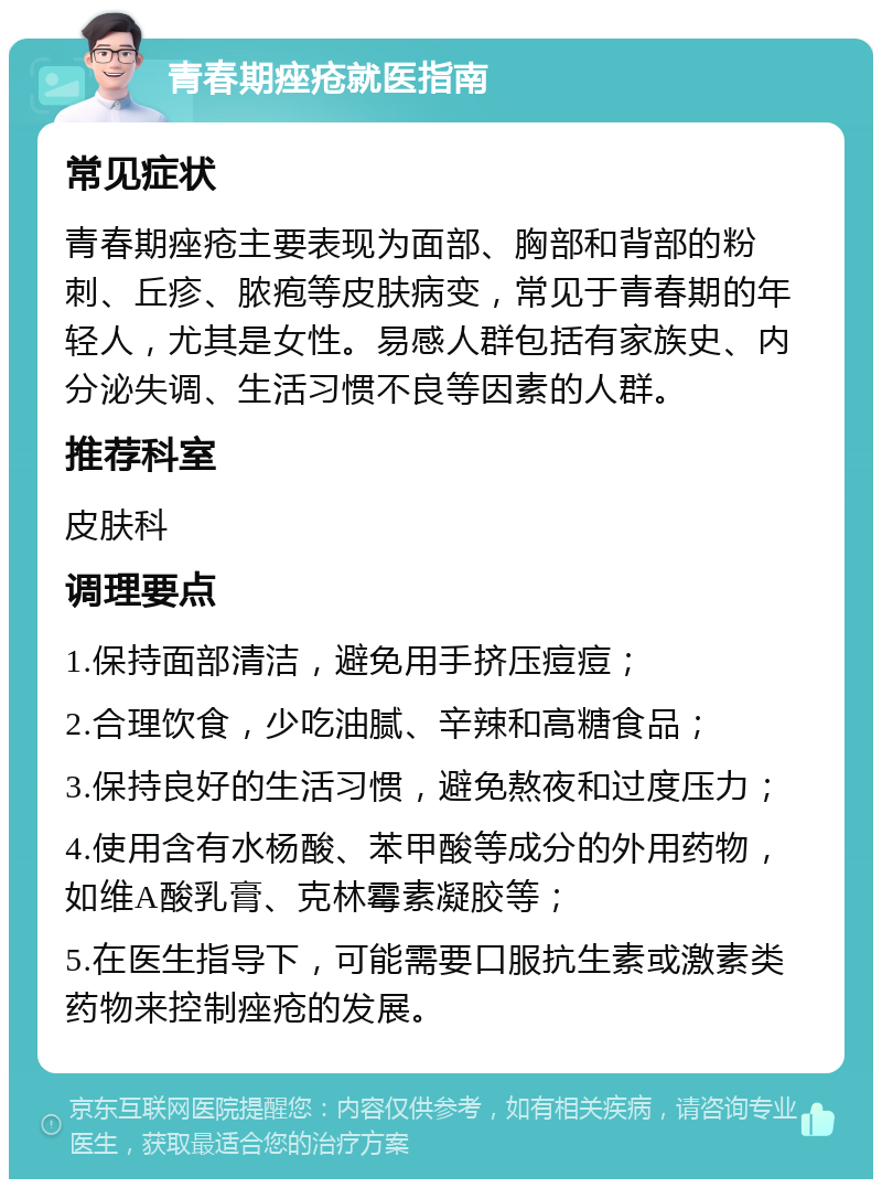 青春期痤疮就医指南 常见症状 青春期痤疮主要表现为面部、胸部和背部的粉刺、丘疹、脓疱等皮肤病变，常见于青春期的年轻人，尤其是女性。易感人群包括有家族史、内分泌失调、生活习惯不良等因素的人群。 推荐科室 皮肤科 调理要点 1.保持面部清洁，避免用手挤压痘痘； 2.合理饮食，少吃油腻、辛辣和高糖食品； 3.保持良好的生活习惯，避免熬夜和过度压力； 4.使用含有水杨酸、苯甲酸等成分的外用药物，如维A酸乳膏、克林霉素凝胶等； 5.在医生指导下，可能需要口服抗生素或激素类药物来控制痤疮的发展。