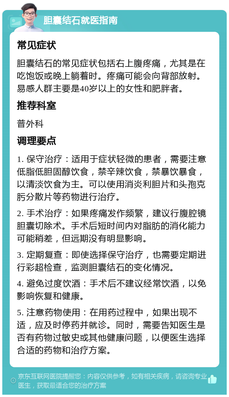 胆囊结石就医指南 常见症状 胆囊结石的常见症状包括右上腹疼痛，尤其是在吃饱饭或晚上躺着时。疼痛可能会向背部放射。易感人群主要是40岁以上的女性和肥胖者。 推荐科室 普外科 调理要点 1. 保守治疗：适用于症状轻微的患者，需要注意低脂低胆固醇饮食，禁辛辣饮食，禁暴饮暴食，以清淡饮食为主。可以使用消炎利胆片和头孢克肟分散片等药物进行治疗。 2. 手术治疗：如果疼痛发作频繁，建议行腹腔镜胆囊切除术。手术后短时间内对脂肪的消化能力可能稍差，但远期没有明显影响。 3. 定期复查：即使选择保守治疗，也需要定期进行彩超检查，监测胆囊结石的变化情况。 4. 避免过度饮酒：手术后不建议经常饮酒，以免影响恢复和健康。 5. 注意药物使用：在用药过程中，如果出现不适，应及时停药并就诊。同时，需要告知医生是否有药物过敏史或其他健康问题，以便医生选择合适的药物和治疗方案。