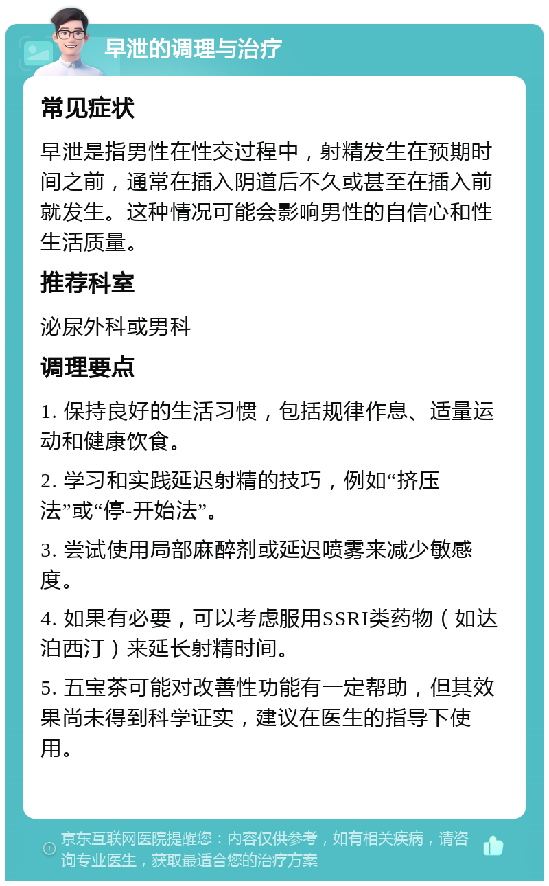 早泄的调理与治疗 常见症状 早泄是指男性在性交过程中，射精发生在预期时间之前，通常在插入阴道后不久或甚至在插入前就发生。这种情况可能会影响男性的自信心和性生活质量。 推荐科室 泌尿外科或男科 调理要点 1. 保持良好的生活习惯，包括规律作息、适量运动和健康饮食。 2. 学习和实践延迟射精的技巧，例如“挤压法”或“停-开始法”。 3. 尝试使用局部麻醉剂或延迟喷雾来减少敏感度。 4. 如果有必要，可以考虑服用SSRI类药物（如达泊西汀）来延长射精时间。 5. 五宝茶可能对改善性功能有一定帮助，但其效果尚未得到科学证实，建议在医生的指导下使用。