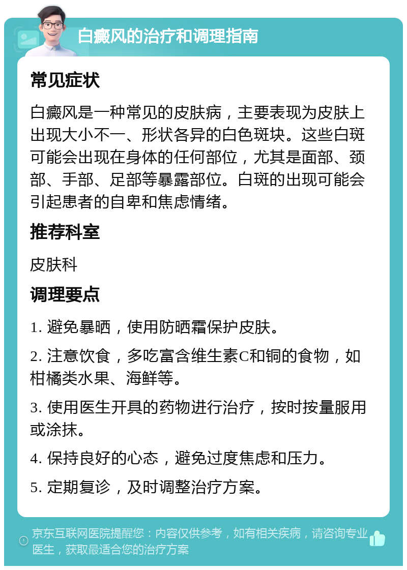 白癜风的治疗和调理指南 常见症状 白癜风是一种常见的皮肤病，主要表现为皮肤上出现大小不一、形状各异的白色斑块。这些白斑可能会出现在身体的任何部位，尤其是面部、颈部、手部、足部等暴露部位。白斑的出现可能会引起患者的自卑和焦虑情绪。 推荐科室 皮肤科 调理要点 1. 避免暴晒，使用防晒霜保护皮肤。 2. 注意饮食，多吃富含维生素C和铜的食物，如柑橘类水果、海鲜等。 3. 使用医生开具的药物进行治疗，按时按量服用或涂抹。 4. 保持良好的心态，避免过度焦虑和压力。 5. 定期复诊，及时调整治疗方案。