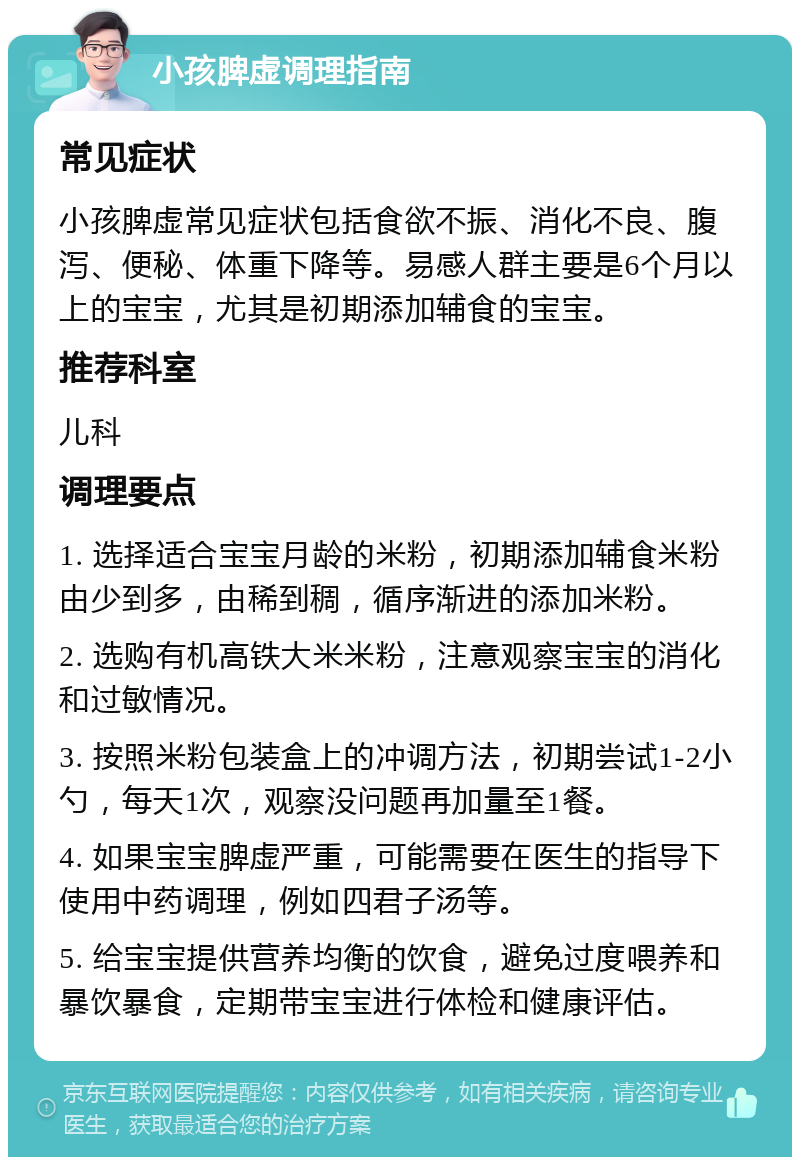 小孩脾虚调理指南 常见症状 小孩脾虚常见症状包括食欲不振、消化不良、腹泻、便秘、体重下降等。易感人群主要是6个月以上的宝宝，尤其是初期添加辅食的宝宝。 推荐科室 儿科 调理要点 1. 选择适合宝宝月龄的米粉，初期添加辅食米粉由少到多，由稀到稠，循序渐进的添加米粉。 2. 选购有机高铁大米米粉，注意观察宝宝的消化和过敏情况。 3. 按照米粉包装盒上的冲调方法，初期尝试1-2小勺，每天1次，观察没问题再加量至1餐。 4. 如果宝宝脾虚严重，可能需要在医生的指导下使用中药调理，例如四君子汤等。 5. 给宝宝提供营养均衡的饮食，避免过度喂养和暴饮暴食，定期带宝宝进行体检和健康评估。