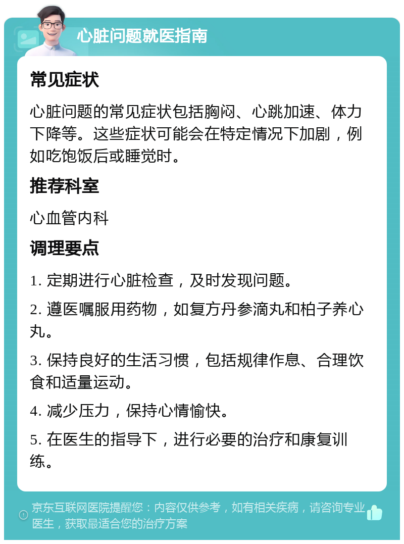 心脏问题就医指南 常见症状 心脏问题的常见症状包括胸闷、心跳加速、体力下降等。这些症状可能会在特定情况下加剧，例如吃饱饭后或睡觉时。 推荐科室 心血管内科 调理要点 1. 定期进行心脏检查，及时发现问题。 2. 遵医嘱服用药物，如复方丹参滴丸和柏子养心丸。 3. 保持良好的生活习惯，包括规律作息、合理饮食和适量运动。 4. 减少压力，保持心情愉快。 5. 在医生的指导下，进行必要的治疗和康复训练。