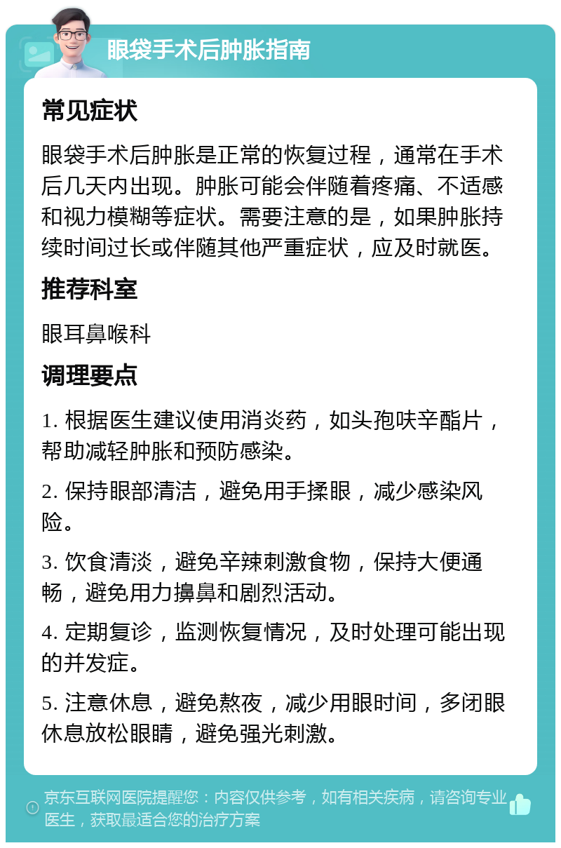 眼袋手术后肿胀指南 常见症状 眼袋手术后肿胀是正常的恢复过程，通常在手术后几天内出现。肿胀可能会伴随着疼痛、不适感和视力模糊等症状。需要注意的是，如果肿胀持续时间过长或伴随其他严重症状，应及时就医。 推荐科室 眼耳鼻喉科 调理要点 1. 根据医生建议使用消炎药，如头孢呋辛酯片，帮助减轻肿胀和预防感染。 2. 保持眼部清洁，避免用手揉眼，减少感染风险。 3. 饮食清淡，避免辛辣刺激食物，保持大便通畅，避免用力擤鼻和剧烈活动。 4. 定期复诊，监测恢复情况，及时处理可能出现的并发症。 5. 注意休息，避免熬夜，减少用眼时间，多闭眼休息放松眼睛，避免强光刺激。