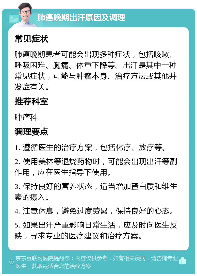 肺癌晚期出汗原因及调理 常见症状 肺癌晚期患者可能会出现多种症状，包括咳嗽、呼吸困难、胸痛、体重下降等。出汗是其中一种常见症状，可能与肿瘤本身、治疗方法或其他并发症有关。 推荐科室 肿瘤科 调理要点 1. 遵循医生的治疗方案，包括化疗、放疗等。 2. 使用美林等退烧药物时，可能会出现出汗等副作用，应在医生指导下使用。 3. 保持良好的营养状态，适当增加蛋白质和维生素的摄入。 4. 注意休息，避免过度劳累，保持良好的心态。 5. 如果出汗严重影响日常生活，应及时向医生反映，寻求专业的医疗建议和治疗方案。