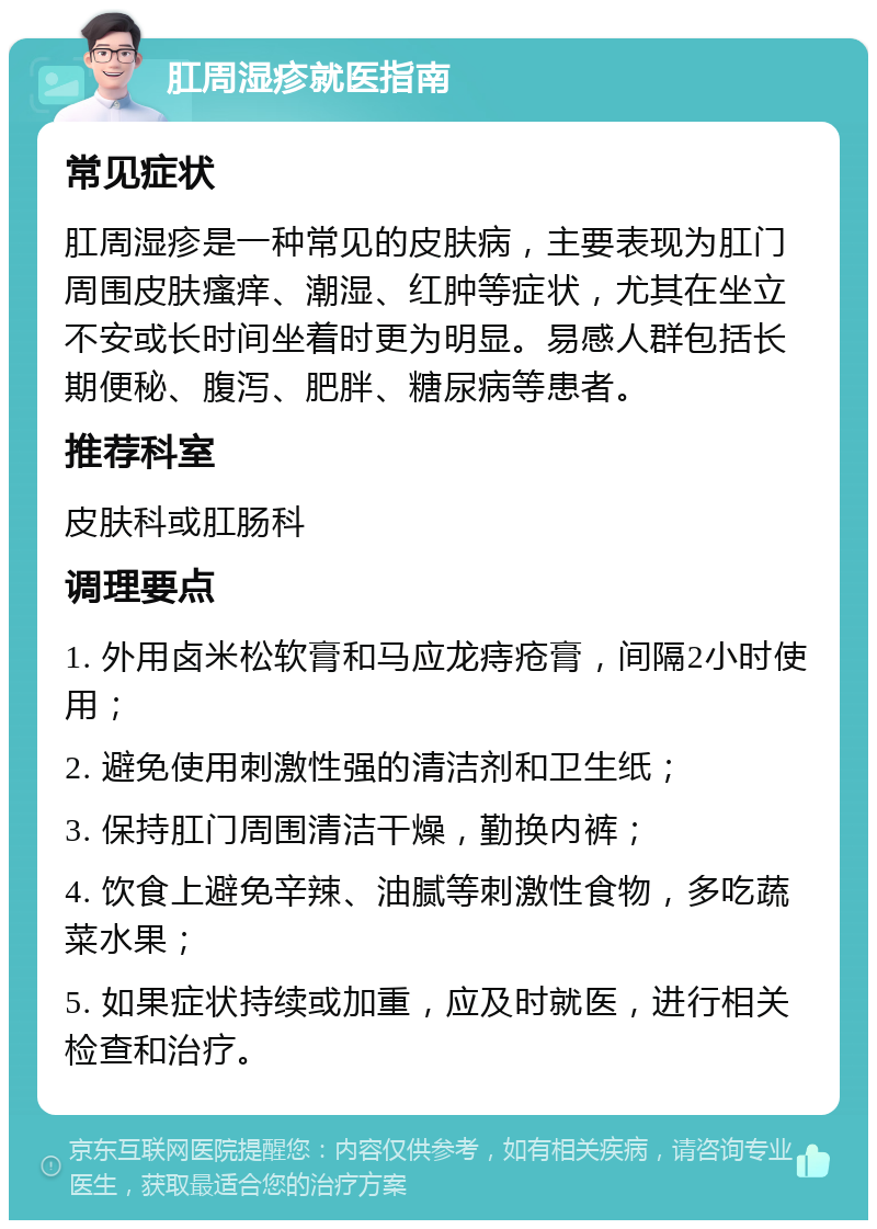 肛周湿疹就医指南 常见症状 肛周湿疹是一种常见的皮肤病，主要表现为肛门周围皮肤瘙痒、潮湿、红肿等症状，尤其在坐立不安或长时间坐着时更为明显。易感人群包括长期便秘、腹泻、肥胖、糖尿病等患者。 推荐科室 皮肤科或肛肠科 调理要点 1. 外用卤米松软膏和马应龙痔疮膏，间隔2小时使用； 2. 避免使用刺激性强的清洁剂和卫生纸； 3. 保持肛门周围清洁干燥，勤换内裤； 4. 饮食上避免辛辣、油腻等刺激性食物，多吃蔬菜水果； 5. 如果症状持续或加重，应及时就医，进行相关检查和治疗。