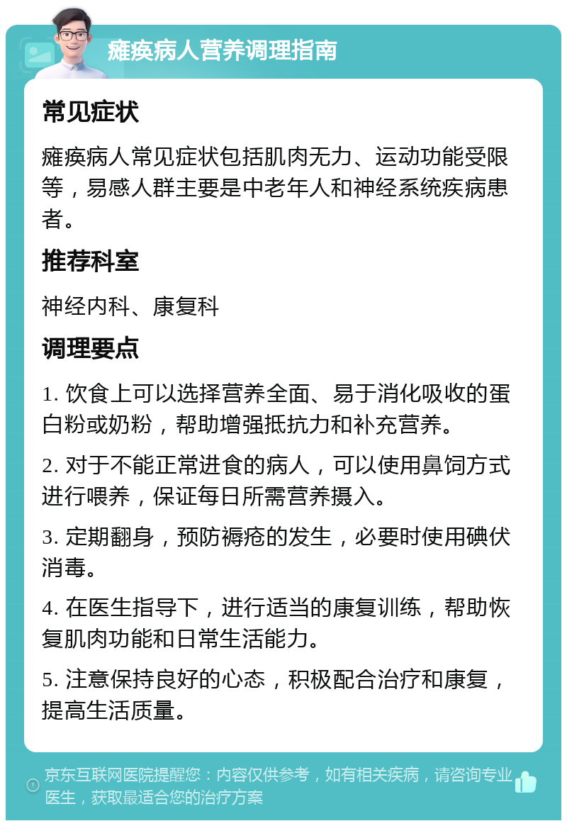 瘫痪病人营养调理指南 常见症状 瘫痪病人常见症状包括肌肉无力、运动功能受限等，易感人群主要是中老年人和神经系统疾病患者。 推荐科室 神经内科、康复科 调理要点 1. 饮食上可以选择营养全面、易于消化吸收的蛋白粉或奶粉，帮助增强抵抗力和补充营养。 2. 对于不能正常进食的病人，可以使用鼻饲方式进行喂养，保证每日所需营养摄入。 3. 定期翻身，预防褥疮的发生，必要时使用碘伏消毒。 4. 在医生指导下，进行适当的康复训练，帮助恢复肌肉功能和日常生活能力。 5. 注意保持良好的心态，积极配合治疗和康复，提高生活质量。