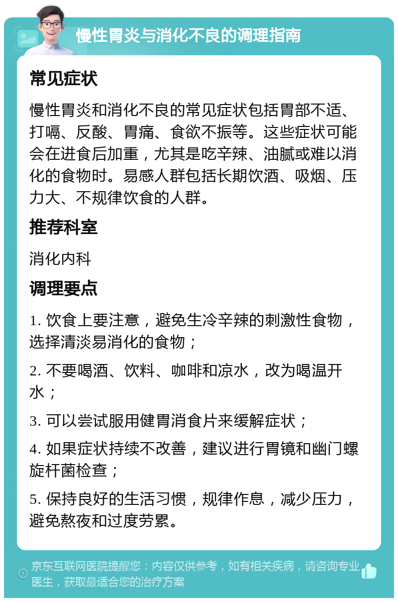 慢性胃炎与消化不良的调理指南 常见症状 慢性胃炎和消化不良的常见症状包括胃部不适、打嗝、反酸、胃痛、食欲不振等。这些症状可能会在进食后加重，尤其是吃辛辣、油腻或难以消化的食物时。易感人群包括长期饮酒、吸烟、压力大、不规律饮食的人群。 推荐科室 消化内科 调理要点 1. 饮食上要注意，避免生冷辛辣的刺激性食物，选择清淡易消化的食物； 2. 不要喝酒、饮料、咖啡和凉水，改为喝温开水； 3. 可以尝试服用健胃消食片来缓解症状； 4. 如果症状持续不改善，建议进行胃镜和幽门螺旋杆菌检查； 5. 保持良好的生活习惯，规律作息，减少压力，避免熬夜和过度劳累。