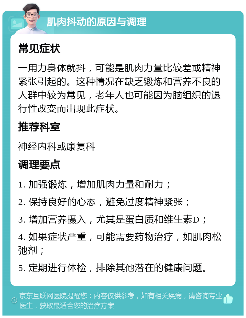 肌肉抖动的原因与调理 常见症状 一用力身体就抖，可能是肌肉力量比较差或精神紧张引起的。这种情况在缺乏锻炼和营养不良的人群中较为常见，老年人也可能因为脑组织的退行性改变而出现此症状。 推荐科室 神经内科或康复科 调理要点 1. 加强锻炼，增加肌肉力量和耐力； 2. 保持良好的心态，避免过度精神紧张； 3. 增加营养摄入，尤其是蛋白质和维生素D； 4. 如果症状严重，可能需要药物治疗，如肌肉松弛剂； 5. 定期进行体检，排除其他潜在的健康问题。