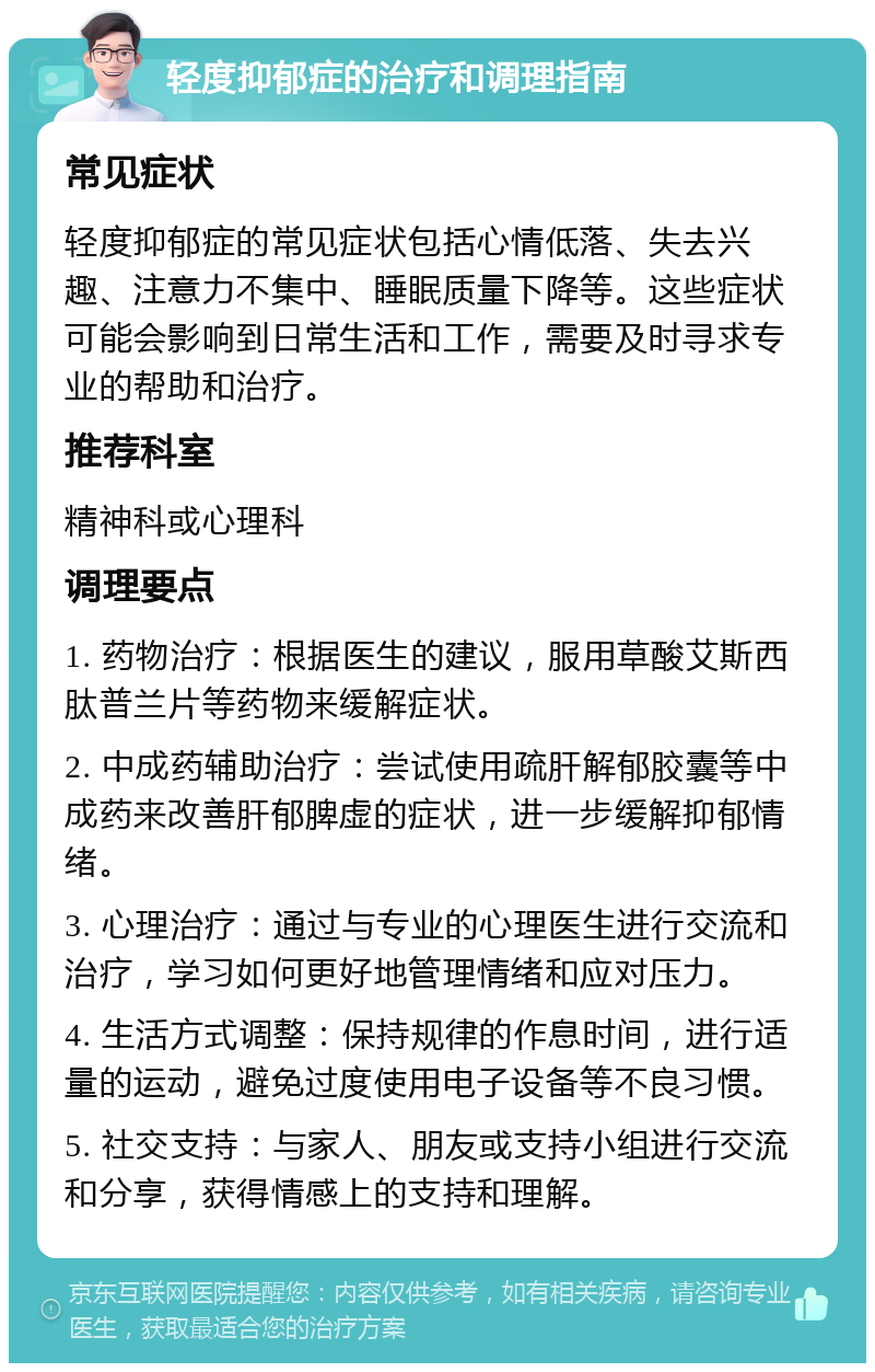 轻度抑郁症的治疗和调理指南 常见症状 轻度抑郁症的常见症状包括心情低落、失去兴趣、注意力不集中、睡眠质量下降等。这些症状可能会影响到日常生活和工作，需要及时寻求专业的帮助和治疗。 推荐科室 精神科或心理科 调理要点 1. 药物治疗：根据医生的建议，服用草酸艾斯西肽普兰片等药物来缓解症状。 2. 中成药辅助治疗：尝试使用疏肝解郁胶囊等中成药来改善肝郁脾虚的症状，进一步缓解抑郁情绪。 3. 心理治疗：通过与专业的心理医生进行交流和治疗，学习如何更好地管理情绪和应对压力。 4. 生活方式调整：保持规律的作息时间，进行适量的运动，避免过度使用电子设备等不良习惯。 5. 社交支持：与家人、朋友或支持小组进行交流和分享，获得情感上的支持和理解。