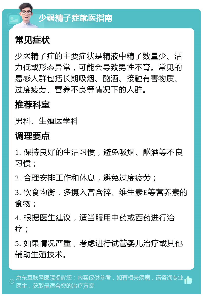 少弱精子症就医指南 常见症状 少弱精子症的主要症状是精液中精子数量少、活力低或形态异常，可能会导致男性不育。常见的易感人群包括长期吸烟、酗酒、接触有害物质、过度疲劳、营养不良等情况下的人群。 推荐科室 男科、生殖医学科 调理要点 1. 保持良好的生活习惯，避免吸烟、酗酒等不良习惯； 2. 合理安排工作和休息，避免过度疲劳； 3. 饮食均衡，多摄入富含锌、维生素E等营养素的食物； 4. 根据医生建议，适当服用中药或西药进行治疗； 5. 如果情况严重，考虑进行试管婴儿治疗或其他辅助生殖技术。