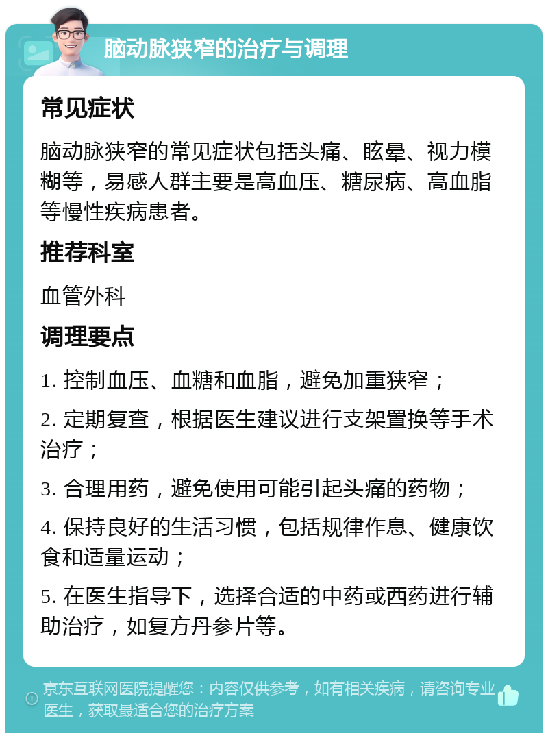 脑动脉狭窄的治疗与调理 常见症状 脑动脉狭窄的常见症状包括头痛、眩晕、视力模糊等，易感人群主要是高血压、糖尿病、高血脂等慢性疾病患者。 推荐科室 血管外科 调理要点 1. 控制血压、血糖和血脂，避免加重狭窄； 2. 定期复查，根据医生建议进行支架置换等手术治疗； 3. 合理用药，避免使用可能引起头痛的药物； 4. 保持良好的生活习惯，包括规律作息、健康饮食和适量运动； 5. 在医生指导下，选择合适的中药或西药进行辅助治疗，如复方丹参片等。