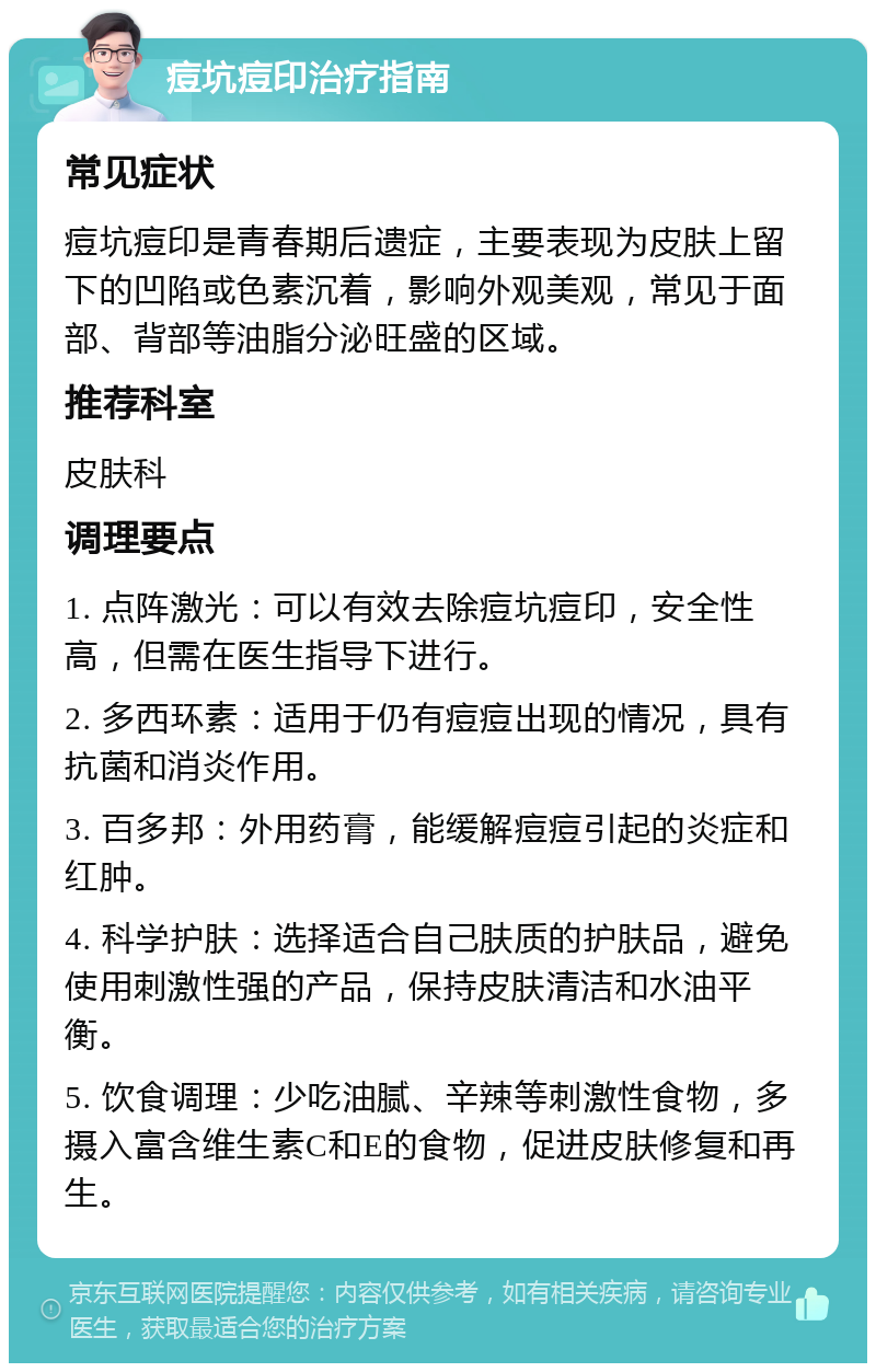 痘坑痘印治疗指南 常见症状 痘坑痘印是青春期后遗症，主要表现为皮肤上留下的凹陷或色素沉着，影响外观美观，常见于面部、背部等油脂分泌旺盛的区域。 推荐科室 皮肤科 调理要点 1. 点阵激光：可以有效去除痘坑痘印，安全性高，但需在医生指导下进行。 2. 多西环素：适用于仍有痘痘出现的情况，具有抗菌和消炎作用。 3. 百多邦：外用药膏，能缓解痘痘引起的炎症和红肿。 4. 科学护肤：选择适合自己肤质的护肤品，避免使用刺激性强的产品，保持皮肤清洁和水油平衡。 5. 饮食调理：少吃油腻、辛辣等刺激性食物，多摄入富含维生素C和E的食物，促进皮肤修复和再生。