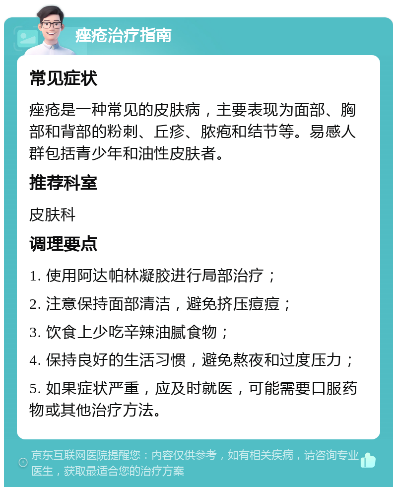 痤疮治疗指南 常见症状 痤疮是一种常见的皮肤病，主要表现为面部、胸部和背部的粉刺、丘疹、脓疱和结节等。易感人群包括青少年和油性皮肤者。 推荐科室 皮肤科 调理要点 1. 使用阿达帕林凝胶进行局部治疗； 2. 注意保持面部清洁，避免挤压痘痘； 3. 饮食上少吃辛辣油腻食物； 4. 保持良好的生活习惯，避免熬夜和过度压力； 5. 如果症状严重，应及时就医，可能需要口服药物或其他治疗方法。