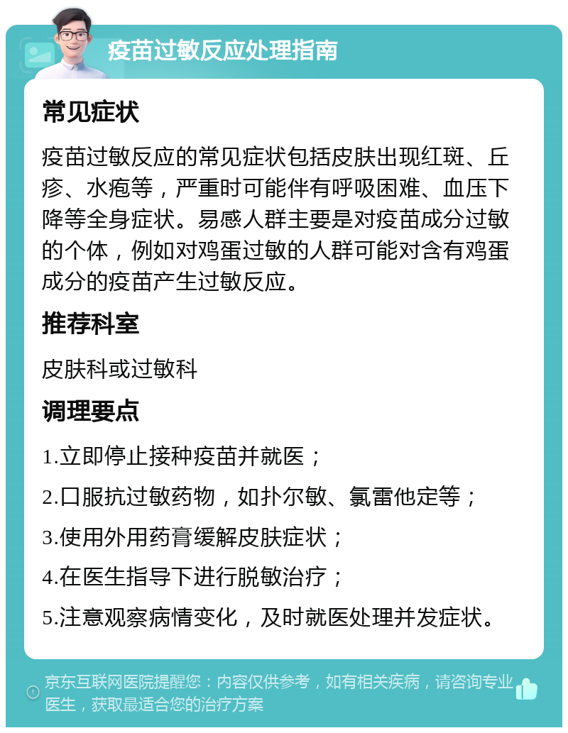 疫苗过敏反应处理指南 常见症状 疫苗过敏反应的常见症状包括皮肤出现红斑、丘疹、水疱等，严重时可能伴有呼吸困难、血压下降等全身症状。易感人群主要是对疫苗成分过敏的个体，例如对鸡蛋过敏的人群可能对含有鸡蛋成分的疫苗产生过敏反应。 推荐科室 皮肤科或过敏科 调理要点 1.立即停止接种疫苗并就医； 2.口服抗过敏药物，如扑尔敏、氯雷他定等； 3.使用外用药膏缓解皮肤症状； 4.在医生指导下进行脱敏治疗； 5.注意观察病情变化，及时就医处理并发症状。