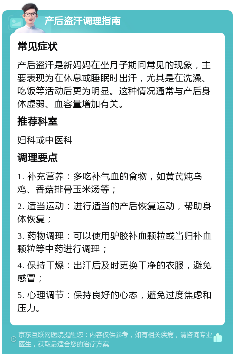 产后盗汗调理指南 常见症状 产后盗汗是新妈妈在坐月子期间常见的现象，主要表现为在休息或睡眠时出汗，尤其是在洗澡、吃饭等活动后更为明显。这种情况通常与产后身体虚弱、血容量增加有关。 推荐科室 妇科或中医科 调理要点 1. 补充营养：多吃补气血的食物，如黄芪炖乌鸡、香菇排骨玉米汤等； 2. 适当运动：进行适当的产后恢复运动，帮助身体恢复； 3. 药物调理：可以使用驴胶补血颗粒或当归补血颗粒等中药进行调理； 4. 保持干燥：出汗后及时更换干净的衣服，避免感冒； 5. 心理调节：保持良好的心态，避免过度焦虑和压力。