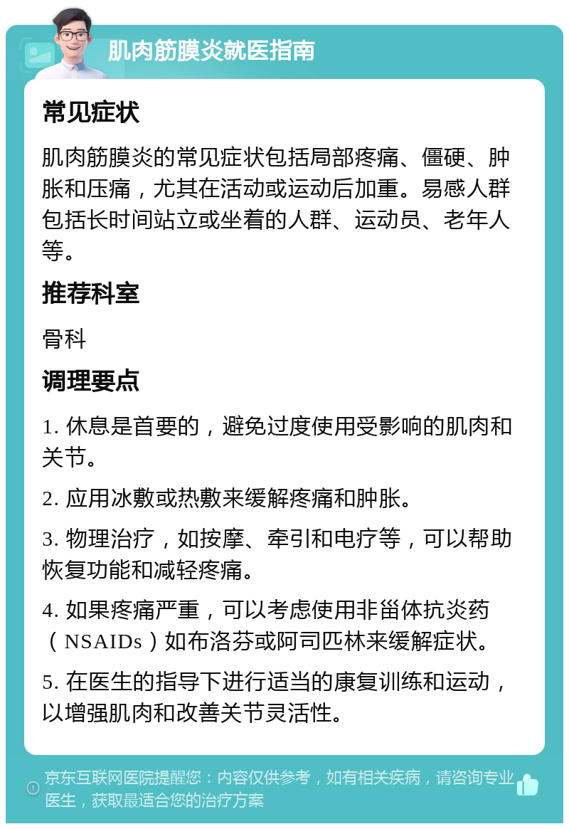 肌肉筋膜炎就医指南 常见症状 肌肉筋膜炎的常见症状包括局部疼痛、僵硬、肿胀和压痛，尤其在活动或运动后加重。易感人群包括长时间站立或坐着的人群、运动员、老年人等。 推荐科室 骨科 调理要点 1. 休息是首要的，避免过度使用受影响的肌肉和关节。 2. 应用冰敷或热敷来缓解疼痛和肿胀。 3. 物理治疗，如按摩、牵引和电疗等，可以帮助恢复功能和减轻疼痛。 4. 如果疼痛严重，可以考虑使用非甾体抗炎药（NSAIDs）如布洛芬或阿司匹林来缓解症状。 5. 在医生的指导下进行适当的康复训练和运动，以增强肌肉和改善关节灵活性。