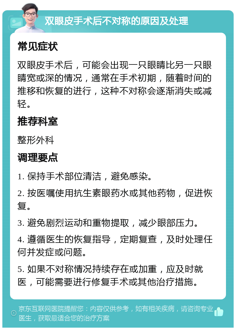 双眼皮手术后不对称的原因及处理 常见症状 双眼皮手术后，可能会出现一只眼睛比另一只眼睛宽或深的情况，通常在手术初期，随着时间的推移和恢复的进行，这种不对称会逐渐消失或减轻。 推荐科室 整形外科 调理要点 1. 保持手术部位清洁，避免感染。 2. 按医嘱使用抗生素眼药水或其他药物，促进恢复。 3. 避免剧烈运动和重物提取，减少眼部压力。 4. 遵循医生的恢复指导，定期复查，及时处理任何并发症或问题。 5. 如果不对称情况持续存在或加重，应及时就医，可能需要进行修复手术或其他治疗措施。