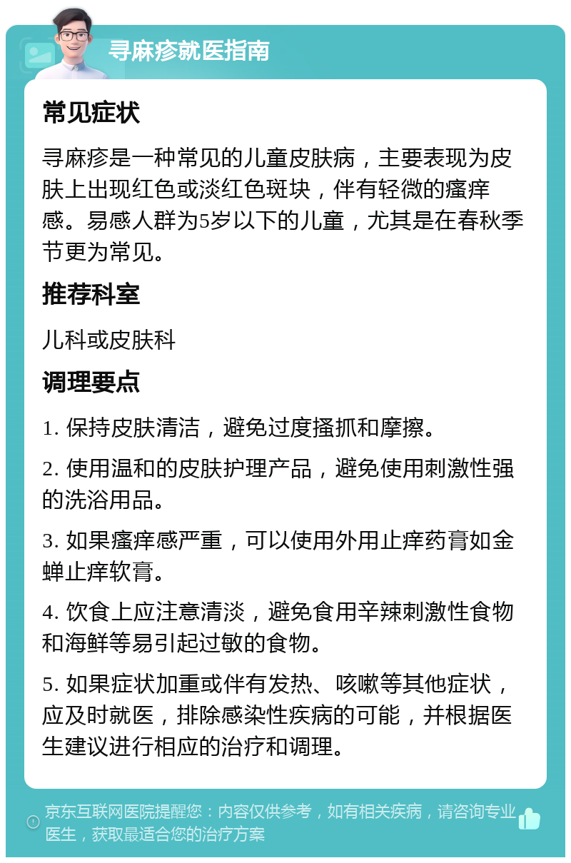 寻麻疹就医指南 常见症状 寻麻疹是一种常见的儿童皮肤病，主要表现为皮肤上出现红色或淡红色斑块，伴有轻微的瘙痒感。易感人群为5岁以下的儿童，尤其是在春秋季节更为常见。 推荐科室 儿科或皮肤科 调理要点 1. 保持皮肤清洁，避免过度搔抓和摩擦。 2. 使用温和的皮肤护理产品，避免使用刺激性强的洗浴用品。 3. 如果瘙痒感严重，可以使用外用止痒药膏如金蝉止痒软膏。 4. 饮食上应注意清淡，避免食用辛辣刺激性食物和海鲜等易引起过敏的食物。 5. 如果症状加重或伴有发热、咳嗽等其他症状，应及时就医，排除感染性疾病的可能，并根据医生建议进行相应的治疗和调理。