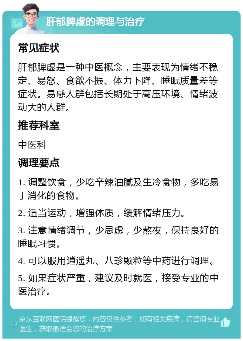 肝郁脾虚的调理与治疗 常见症状 肝郁脾虚是一种中医概念，主要表现为情绪不稳定、易怒、食欲不振、体力下降、睡眠质量差等症状。易感人群包括长期处于高压环境、情绪波动大的人群。 推荐科室 中医科 调理要点 1. 调整饮食，少吃辛辣油腻及生冷食物，多吃易于消化的食物。 2. 适当运动，增强体质，缓解情绪压力。 3. 注意情绪调节，少思虑，少熬夜，保持良好的睡眠习惯。 4. 可以服用逍遥丸、八珍颗粒等中药进行调理。 5. 如果症状严重，建议及时就医，接受专业的中医治疗。