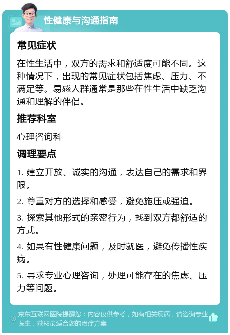 性健康与沟通指南 常见症状 在性生活中，双方的需求和舒适度可能不同。这种情况下，出现的常见症状包括焦虑、压力、不满足等。易感人群通常是那些在性生活中缺乏沟通和理解的伴侣。 推荐科室 心理咨询科 调理要点 1. 建立开放、诚实的沟通，表达自己的需求和界限。 2. 尊重对方的选择和感受，避免施压或强迫。 3. 探索其他形式的亲密行为，找到双方都舒适的方式。 4. 如果有性健康问题，及时就医，避免传播性疾病。 5. 寻求专业心理咨询，处理可能存在的焦虑、压力等问题。