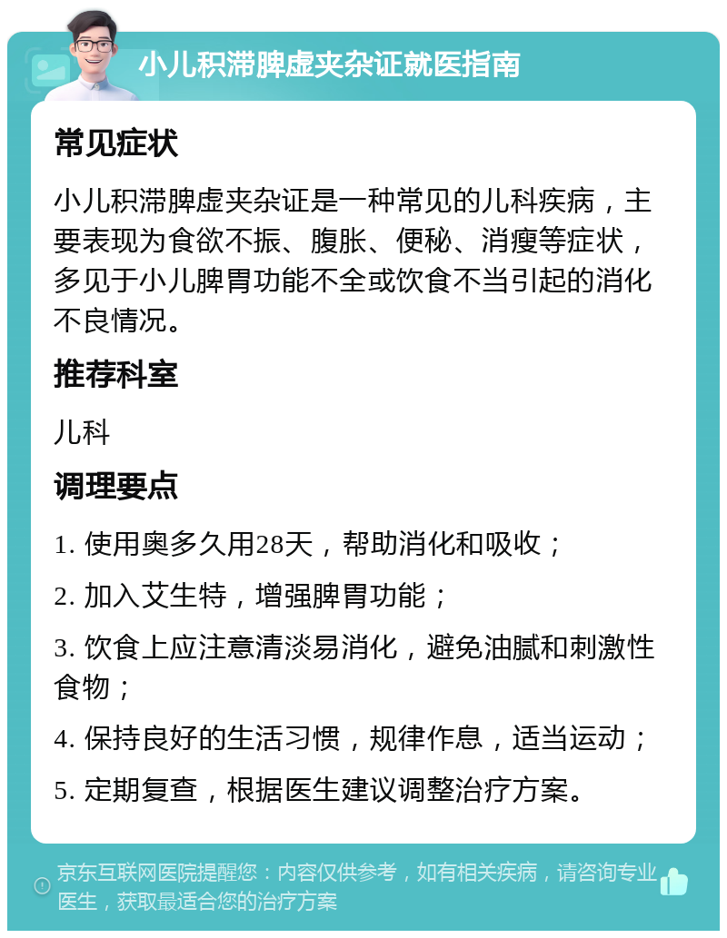 小儿积滞脾虚夹杂证就医指南 常见症状 小儿积滞脾虚夹杂证是一种常见的儿科疾病，主要表现为食欲不振、腹胀、便秘、消瘦等症状，多见于小儿脾胃功能不全或饮食不当引起的消化不良情况。 推荐科室 儿科 调理要点 1. 使用奥多久用28天，帮助消化和吸收； 2. 加入艾生特，增强脾胃功能； 3. 饮食上应注意清淡易消化，避免油腻和刺激性食物； 4. 保持良好的生活习惯，规律作息，适当运动； 5. 定期复查，根据医生建议调整治疗方案。