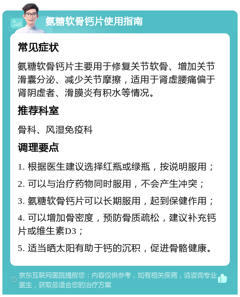 氨糖软骨钙片使用指南 常见症状 氨糖软骨钙片主要用于修复关节软骨、增加关节滑囊分泌、减少关节摩擦，适用于肾虚腰痛偏于肾阴虚者、滑膜炎有积水等情况。 推荐科室 骨科、风湿免疫科 调理要点 1. 根据医生建议选择红瓶或绿瓶，按说明服用； 2. 可以与治疗药物同时服用，不会产生冲突； 3. 氨糖软骨钙片可以长期服用，起到保健作用； 4. 可以增加骨密度，预防骨质疏松，建议补充钙片或维生素D3； 5. 适当晒太阳有助于钙的沉积，促进骨骼健康。