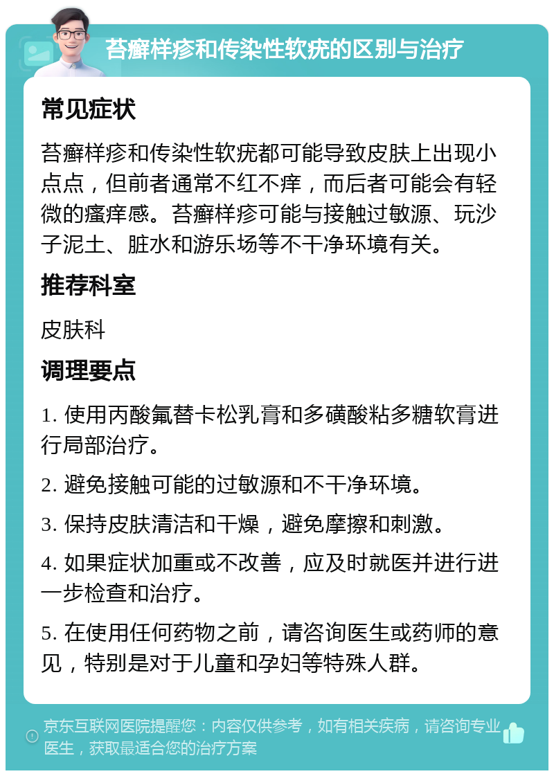 苔癣样疹和传染性软疣的区别与治疗 常见症状 苔癣样疹和传染性软疣都可能导致皮肤上出现小点点，但前者通常不红不痒，而后者可能会有轻微的瘙痒感。苔癣样疹可能与接触过敏源、玩沙子泥土、脏水和游乐场等不干净环境有关。 推荐科室 皮肤科 调理要点 1. 使用丙酸氟替卡松乳膏和多磺酸粘多糖软膏进行局部治疗。 2. 避免接触可能的过敏源和不干净环境。 3. 保持皮肤清洁和干燥，避免摩擦和刺激。 4. 如果症状加重或不改善，应及时就医并进行进一步检查和治疗。 5. 在使用任何药物之前，请咨询医生或药师的意见，特别是对于儿童和孕妇等特殊人群。