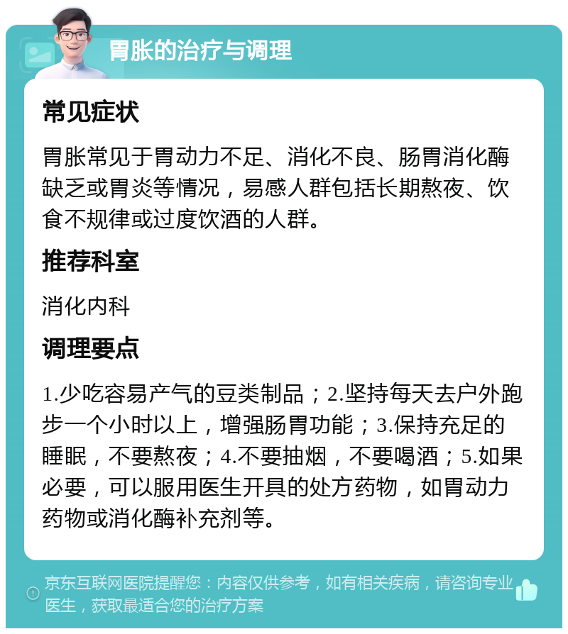 胃胀的治疗与调理 常见症状 胃胀常见于胃动力不足、消化不良、肠胃消化酶缺乏或胃炎等情况，易感人群包括长期熬夜、饮食不规律或过度饮酒的人群。 推荐科室 消化内科 调理要点 1.少吃容易产气的豆类制品；2.坚持每天去户外跑步一个小时以上，增强肠胃功能；3.保持充足的睡眠，不要熬夜；4.不要抽烟，不要喝酒；5.如果必要，可以服用医生开具的处方药物，如胃动力药物或消化酶补充剂等。