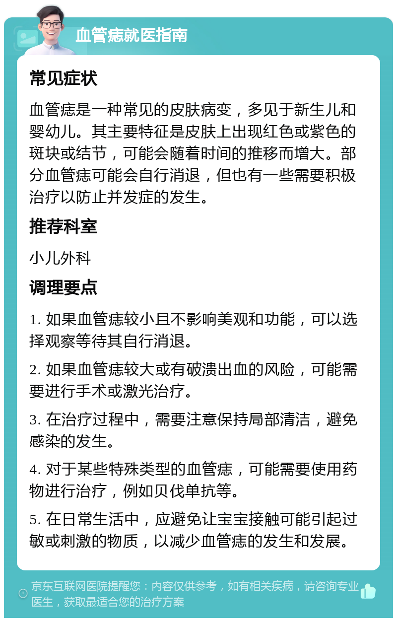 血管痣就医指南 常见症状 血管痣是一种常见的皮肤病变，多见于新生儿和婴幼儿。其主要特征是皮肤上出现红色或紫色的斑块或结节，可能会随着时间的推移而增大。部分血管痣可能会自行消退，但也有一些需要积极治疗以防止并发症的发生。 推荐科室 小儿外科 调理要点 1. 如果血管痣较小且不影响美观和功能，可以选择观察等待其自行消退。 2. 如果血管痣较大或有破溃出血的风险，可能需要进行手术或激光治疗。 3. 在治疗过程中，需要注意保持局部清洁，避免感染的发生。 4. 对于某些特殊类型的血管痣，可能需要使用药物进行治疗，例如贝伐单抗等。 5. 在日常生活中，应避免让宝宝接触可能引起过敏或刺激的物质，以减少血管痣的发生和发展。