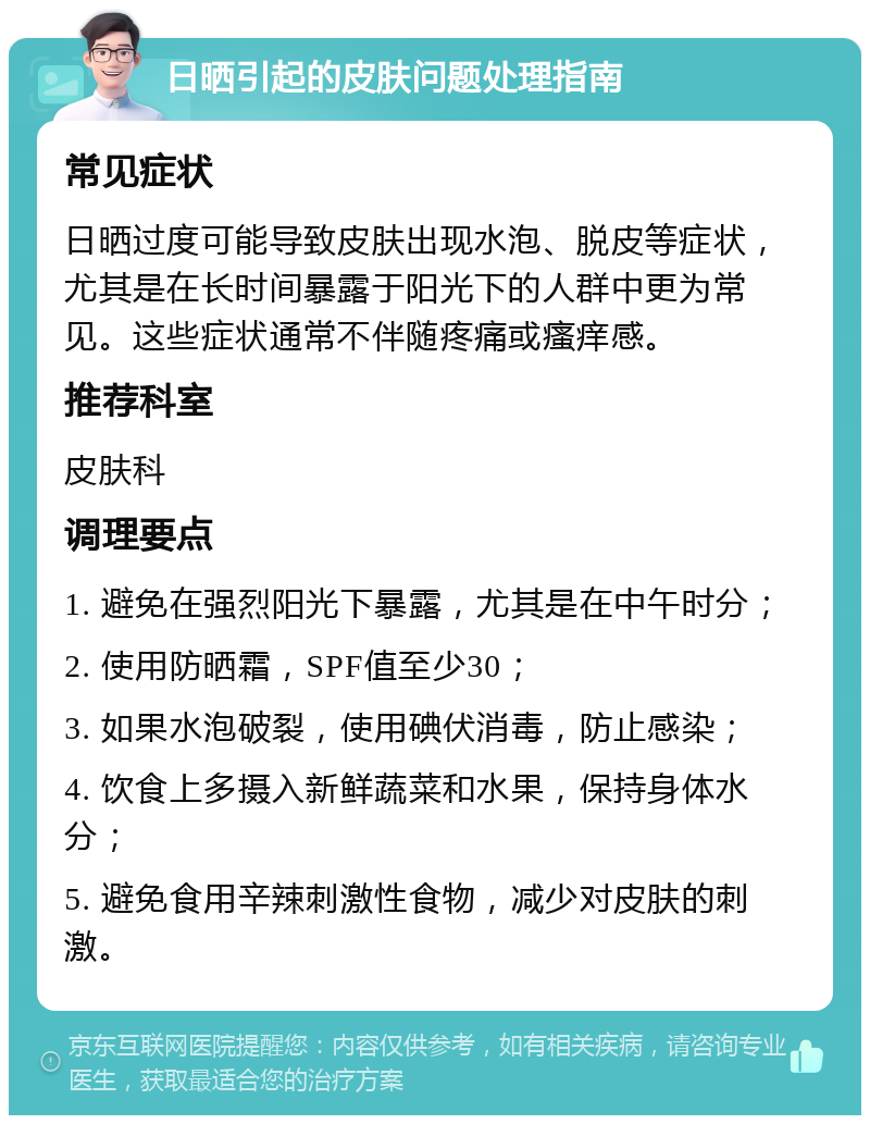 日晒引起的皮肤问题处理指南 常见症状 日晒过度可能导致皮肤出现水泡、脱皮等症状，尤其是在长时间暴露于阳光下的人群中更为常见。这些症状通常不伴随疼痛或瘙痒感。 推荐科室 皮肤科 调理要点 1. 避免在强烈阳光下暴露，尤其是在中午时分； 2. 使用防晒霜，SPF值至少30； 3. 如果水泡破裂，使用碘伏消毒，防止感染； 4. 饮食上多摄入新鲜蔬菜和水果，保持身体水分； 5. 避免食用辛辣刺激性食物，减少对皮肤的刺激。