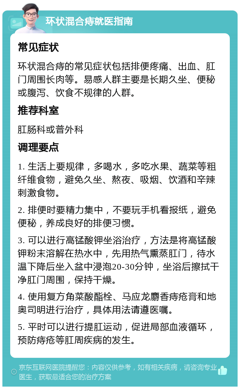 环状混合痔就医指南 常见症状 环状混合痔的常见症状包括排便疼痛、出血、肛门周围长肉等。易感人群主要是长期久坐、便秘或腹泻、饮食不规律的人群。 推荐科室 肛肠科或普外科 调理要点 1. 生活上要规律，多喝水，多吃水果、蔬菜等粗纤维食物，避免久坐、熬夜、吸烟、饮酒和辛辣刺激食物。 2. 排便时要精力集中，不要玩手机看报纸，避免便秘，养成良好的排便习惯。 3. 可以进行高锰酸钾坐浴治疗，方法是将高锰酸钾粉末溶解在热水中，先用热气熏蒸肛门，待水温下降后坐入盆中浸泡20-30分钟，坐浴后擦拭干净肛门周围，保持干燥。 4. 使用复方角菜酸酯栓、马应龙麝香痔疮膏和地奥司明进行治疗，具体用法请遵医嘱。 5. 平时可以进行提肛运动，促进局部血液循环，预防痔疮等肛周疾病的发生。