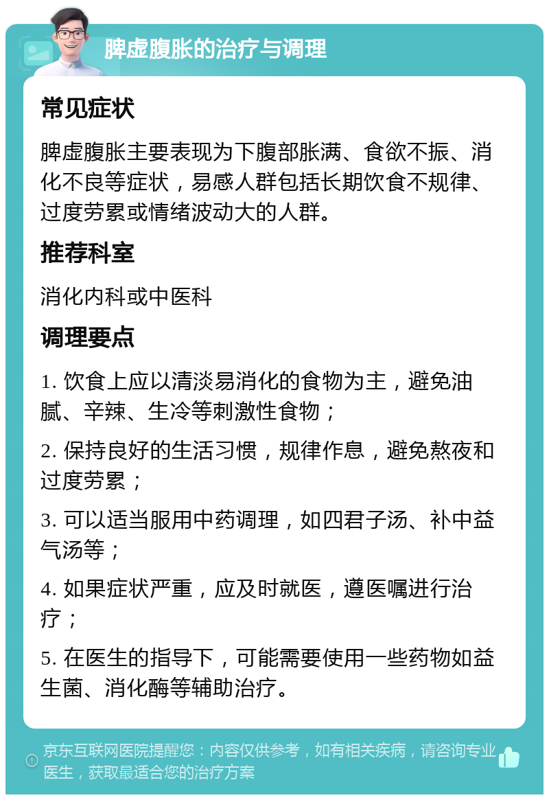 脾虚腹胀的治疗与调理 常见症状 脾虚腹胀主要表现为下腹部胀满、食欲不振、消化不良等症状，易感人群包括长期饮食不规律、过度劳累或情绪波动大的人群。 推荐科室 消化内科或中医科 调理要点 1. 饮食上应以清淡易消化的食物为主，避免油腻、辛辣、生冷等刺激性食物； 2. 保持良好的生活习惯，规律作息，避免熬夜和过度劳累； 3. 可以适当服用中药调理，如四君子汤、补中益气汤等； 4. 如果症状严重，应及时就医，遵医嘱进行治疗； 5. 在医生的指导下，可能需要使用一些药物如益生菌、消化酶等辅助治疗。