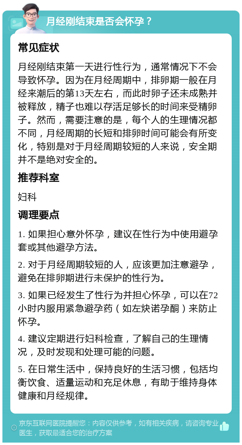 月经刚结束是否会怀孕？ 常见症状 月经刚结束第一天进行性行为，通常情况下不会导致怀孕。因为在月经周期中，排卵期一般在月经来潮后的第13天左右，而此时卵子还未成熟并被释放，精子也难以存活足够长的时间来受精卵子。然而，需要注意的是，每个人的生理情况都不同，月经周期的长短和排卵时间可能会有所变化，特别是对于月经周期较短的人来说，安全期并不是绝对安全的。 推荐科室 妇科 调理要点 1. 如果担心意外怀孕，建议在性行为中使用避孕套或其他避孕方法。 2. 对于月经周期较短的人，应该更加注意避孕，避免在排卵期进行未保护的性行为。 3. 如果已经发生了性行为并担心怀孕，可以在72小时内服用紧急避孕药（如左炔诺孕酮）来防止怀孕。 4. 建议定期进行妇科检查，了解自己的生理情况，及时发现和处理可能的问题。 5. 在日常生活中，保持良好的生活习惯，包括均衡饮食、适量运动和充足休息，有助于维持身体健康和月经规律。