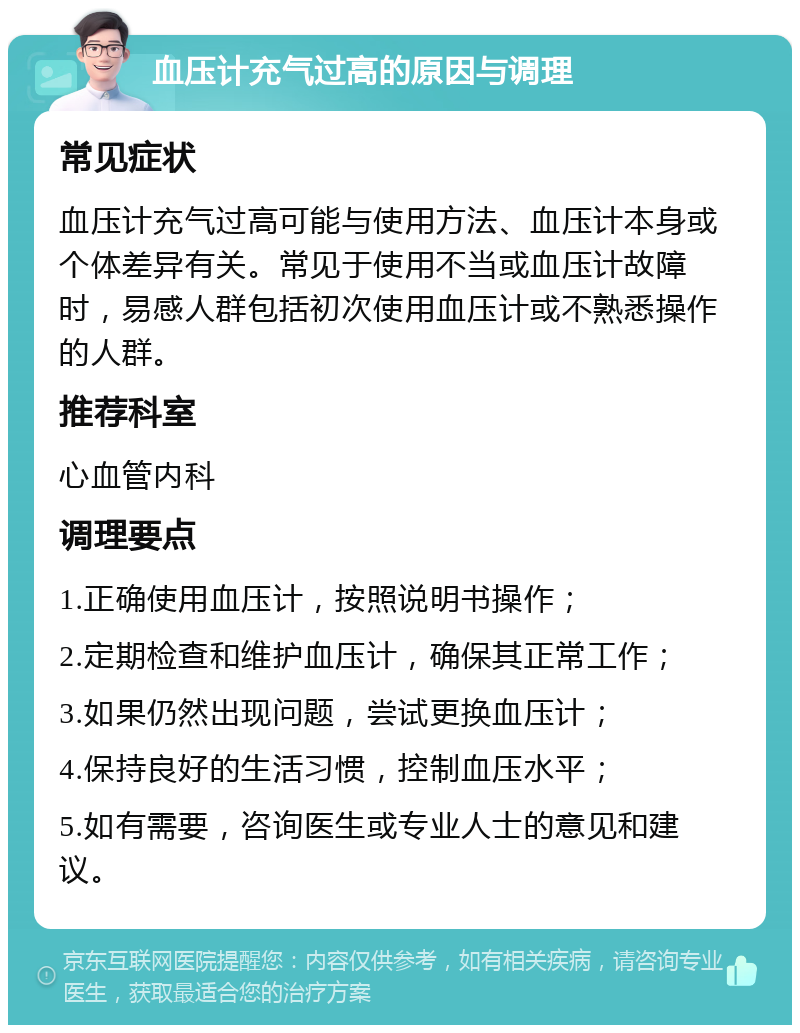 血压计充气过高的原因与调理 常见症状 血压计充气过高可能与使用方法、血压计本身或个体差异有关。常见于使用不当或血压计故障时，易感人群包括初次使用血压计或不熟悉操作的人群。 推荐科室 心血管内科 调理要点 1.正确使用血压计，按照说明书操作； 2.定期检查和维护血压计，确保其正常工作； 3.如果仍然出现问题，尝试更换血压计； 4.保持良好的生活习惯，控制血压水平； 5.如有需要，咨询医生或专业人士的意见和建议。