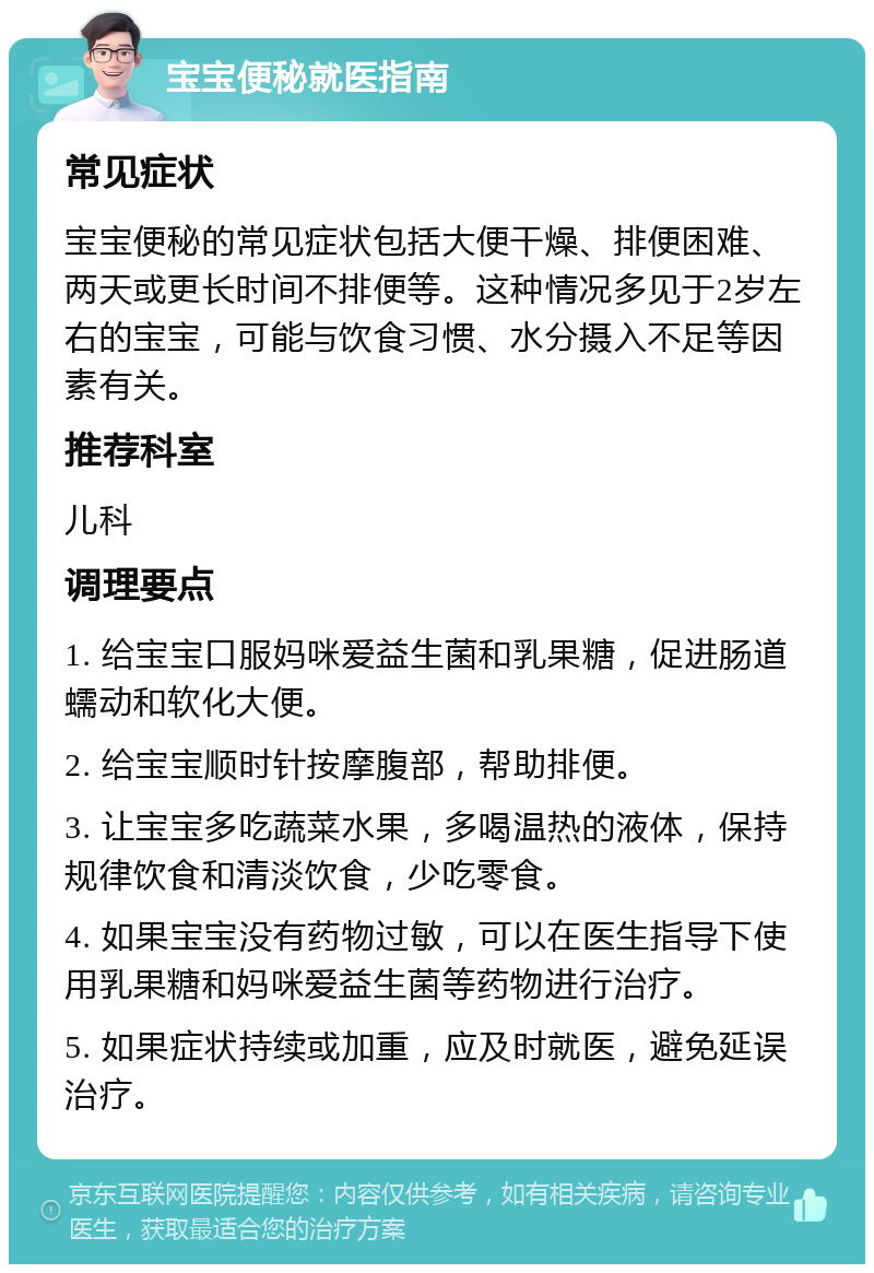 宝宝便秘就医指南 常见症状 宝宝便秘的常见症状包括大便干燥、排便困难、两天或更长时间不排便等。这种情况多见于2岁左右的宝宝，可能与饮食习惯、水分摄入不足等因素有关。 推荐科室 儿科 调理要点 1. 给宝宝口服妈咪爱益生菌和乳果糖，促进肠道蠕动和软化大便。 2. 给宝宝顺时针按摩腹部，帮助排便。 3. 让宝宝多吃蔬菜水果，多喝温热的液体，保持规律饮食和清淡饮食，少吃零食。 4. 如果宝宝没有药物过敏，可以在医生指导下使用乳果糖和妈咪爱益生菌等药物进行治疗。 5. 如果症状持续或加重，应及时就医，避免延误治疗。