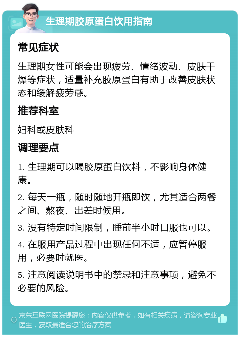 生理期胶原蛋白饮用指南 常见症状 生理期女性可能会出现疲劳、情绪波动、皮肤干燥等症状，适量补充胶原蛋白有助于改善皮肤状态和缓解疲劳感。 推荐科室 妇科或皮肤科 调理要点 1. 生理期可以喝胶原蛋白饮料，不影响身体健康。 2. 每天一瓶，随时随地开瓶即饮，尤其适合两餐之间、熬夜、出差时候用。 3. 没有特定时间限制，睡前半小时口服也可以。 4. 在服用产品过程中出现任何不适，应暂停服用，必要时就医。 5. 注意阅读说明书中的禁忌和注意事项，避免不必要的风险。