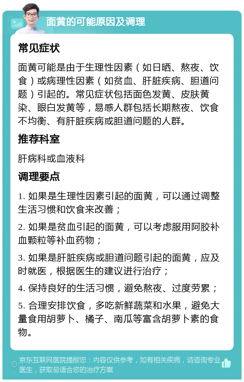 面黄的可能原因及调理 常见症状 面黄可能是由于生理性因素（如日晒、熬夜、饮食）或病理性因素（如贫血、肝脏疾病、胆道问题）引起的。常见症状包括面色发黄、皮肤黄染、眼白发黄等，易感人群包括长期熬夜、饮食不均衡、有肝脏疾病或胆道问题的人群。 推荐科室 肝病科或血液科 调理要点 1. 如果是生理性因素引起的面黄，可以通过调整生活习惯和饮食来改善； 2. 如果是贫血引起的面黄，可以考虑服用阿胶补血颗粒等补血药物； 3. 如果是肝脏疾病或胆道问题引起的面黄，应及时就医，根据医生的建议进行治疗； 4. 保持良好的生活习惯，避免熬夜、过度劳累； 5. 合理安排饮食，多吃新鲜蔬菜和水果，避免大量食用胡萝卜、橘子、南瓜等富含胡萝卜素的食物。