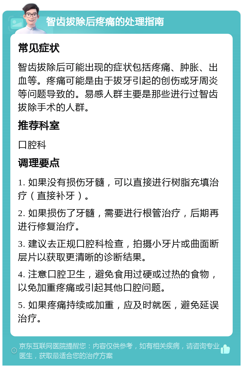 智齿拔除后疼痛的处理指南 常见症状 智齿拔除后可能出现的症状包括疼痛、肿胀、出血等。疼痛可能是由于拔牙引起的创伤或牙周炎等问题导致的。易感人群主要是那些进行过智齿拔除手术的人群。 推荐科室 口腔科 调理要点 1. 如果没有损伤牙髓，可以直接进行树脂充填治疗（直接补牙）。 2. 如果损伤了牙髓，需要进行根管治疗，后期再进行修复治疗。 3. 建议去正规口腔科检查，拍摄小牙片或曲面断层片以获取更清晰的诊断结果。 4. 注意口腔卫生，避免食用过硬或过热的食物，以免加重疼痛或引起其他口腔问题。 5. 如果疼痛持续或加重，应及时就医，避免延误治疗。