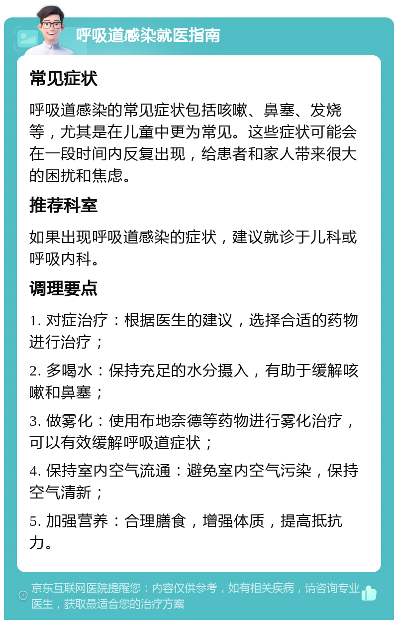 呼吸道感染就医指南 常见症状 呼吸道感染的常见症状包括咳嗽、鼻塞、发烧等，尤其是在儿童中更为常见。这些症状可能会在一段时间内反复出现，给患者和家人带来很大的困扰和焦虑。 推荐科室 如果出现呼吸道感染的症状，建议就诊于儿科或呼吸内科。 调理要点 1. 对症治疗：根据医生的建议，选择合适的药物进行治疗； 2. 多喝水：保持充足的水分摄入，有助于缓解咳嗽和鼻塞； 3. 做雾化：使用布地奈德等药物进行雾化治疗，可以有效缓解呼吸道症状； 4. 保持室内空气流通：避免室内空气污染，保持空气清新； 5. 加强营养：合理膳食，增强体质，提高抵抗力。