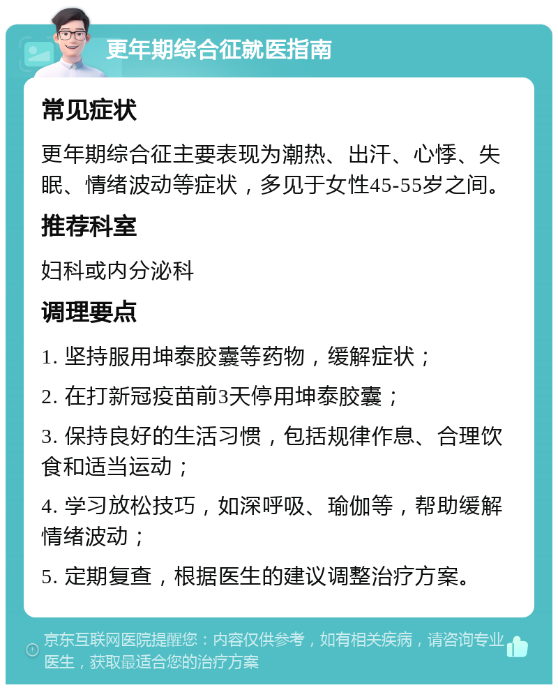 更年期综合征就医指南 常见症状 更年期综合征主要表现为潮热、出汗、心悸、失眠、情绪波动等症状，多见于女性45-55岁之间。 推荐科室 妇科或内分泌科 调理要点 1. 坚持服用坤泰胶囊等药物，缓解症状； 2. 在打新冠疫苗前3天停用坤泰胶囊； 3. 保持良好的生活习惯，包括规律作息、合理饮食和适当运动； 4. 学习放松技巧，如深呼吸、瑜伽等，帮助缓解情绪波动； 5. 定期复查，根据医生的建议调整治疗方案。