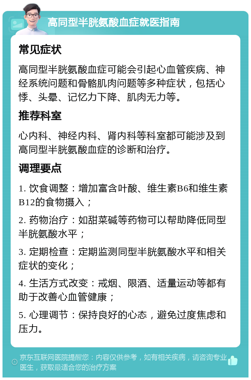 高同型半胱氨酸血症就医指南 常见症状 高同型半胱氨酸血症可能会引起心血管疾病、神经系统问题和骨骼肌肉问题等多种症状，包括心悸、头晕、记忆力下降、肌肉无力等。 推荐科室 心内科、神经内科、肾内科等科室都可能涉及到高同型半胱氨酸血症的诊断和治疗。 调理要点 1. 饮食调整：增加富含叶酸、维生素B6和维生素B12的食物摄入； 2. 药物治疗：如甜菜碱等药物可以帮助降低同型半胱氨酸水平； 3. 定期检查：定期监测同型半胱氨酸水平和相关症状的变化； 4. 生活方式改变：戒烟、限酒、适量运动等都有助于改善心血管健康； 5. 心理调节：保持良好的心态，避免过度焦虑和压力。