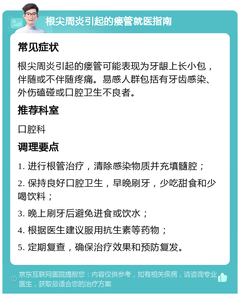 根尖周炎引起的瘘管就医指南 常见症状 根尖周炎引起的瘘管可能表现为牙龈上长小包，伴随或不伴随疼痛。易感人群包括有牙齿感染、外伤磕碰或口腔卫生不良者。 推荐科室 口腔科 调理要点 1. 进行根管治疗，清除感染物质并充填髓腔； 2. 保持良好口腔卫生，早晚刷牙，少吃甜食和少喝饮料； 3. 晚上刷牙后避免进食或饮水； 4. 根据医生建议服用抗生素等药物； 5. 定期复查，确保治疗效果和预防复发。